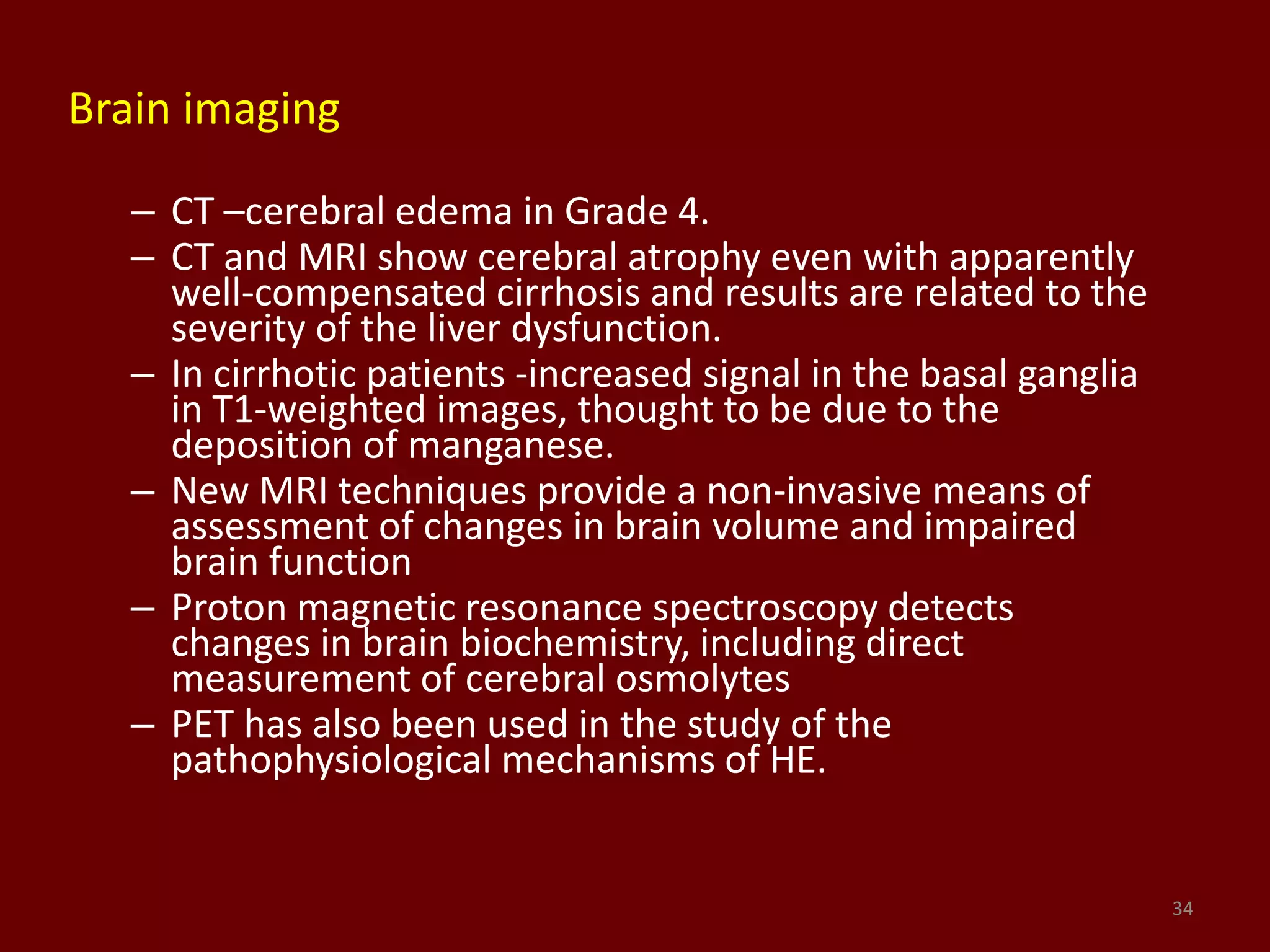 Brain imaging
– CT –cerebral edema in Grade 4.
– CT and MRI show cerebral atrophy even with apparently
well-compensated cirrhosis and results are related to the
severity of the liver dysfunction.
– In cirrhotic patients -increased signal in the basal ganglia
in T1-weighted images, thought to be due to the
deposition of manganese.
– New MRI techniques provide a non-invasive means of
assessment of changes in brain volume and impaired
brain function
– Proton magnetic resonance spectroscopy detects
changes in brain biochemistry, including direct
measurement of cerebral osmolytes
– PET has also been used in the study of the
pathophysiological mechanisms of HE.
34
 