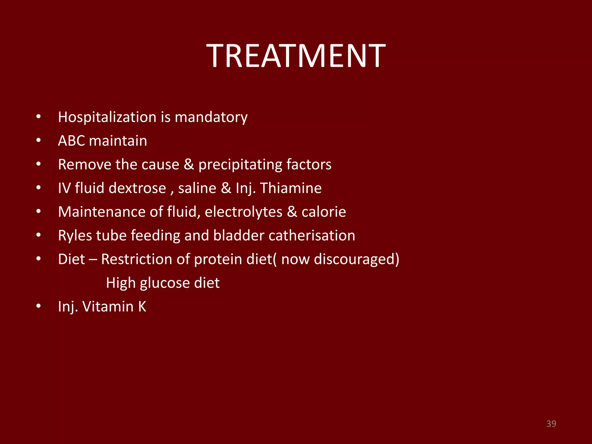 TREATMENT
• Hospitalization is mandatory
• ABC maintain
• Remove the cause & precipitating factors
• IV fluid dextrose , saline & Inj. Thiamine
• Maintenance of fluid, electrolytes & calorie
• Ryles tube feeding and bladder catherisation
• Diet – Restriction of protein diet( now discouraged)
High glucose diet
• Inj. Vitamin K
39
 