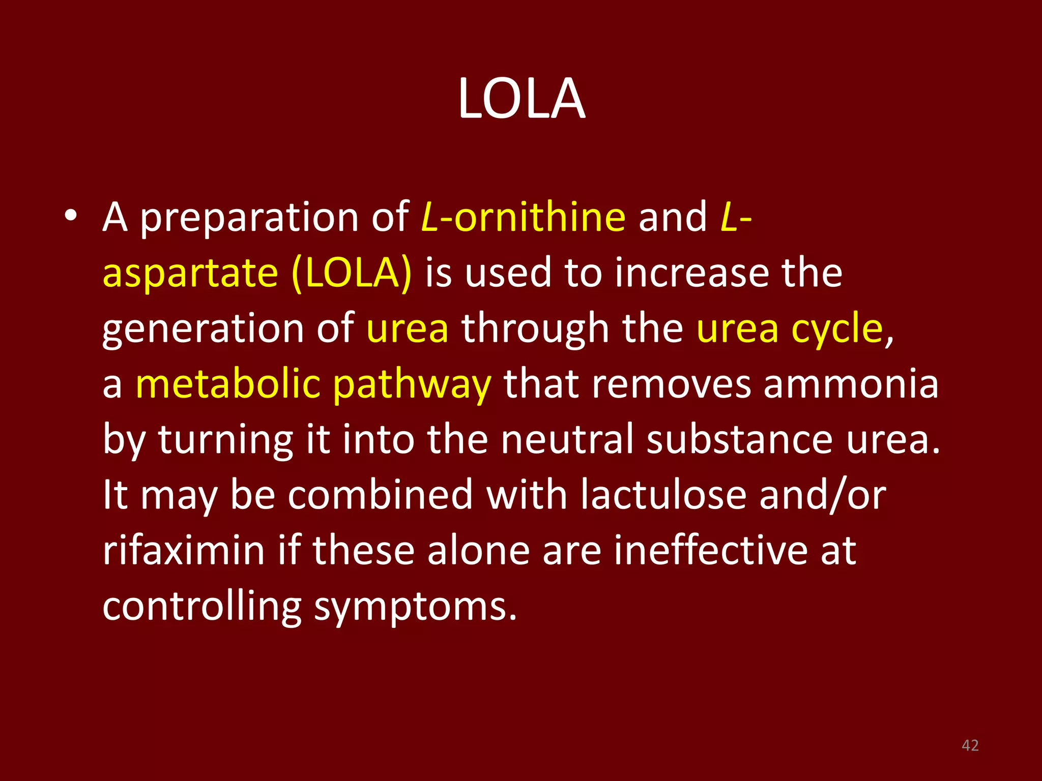 LOLA
• A preparation of L-ornithine and L-
aspartate (LOLA) is used to increase the
generation of urea through the urea cycle,
a metabolic pathway that removes ammonia
by turning it into the neutral substance urea.
It may be combined with lactulose and/or
rifaximin if these alone are ineffective at
controlling symptoms.
42
 