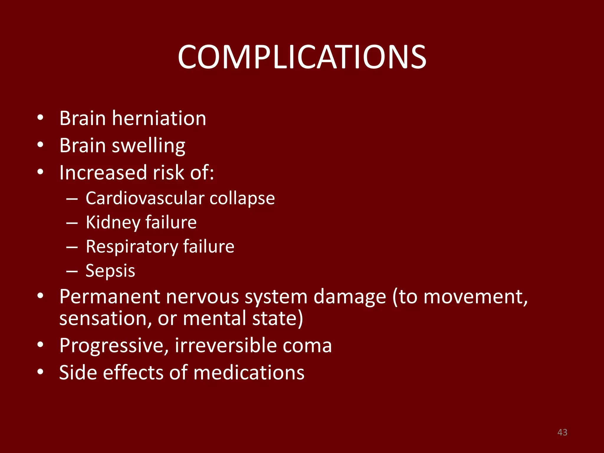 COMPLICATIONS
• Brain herniation
• Brain swelling
• Increased risk of:
– Cardiovascular collapse
– Kidney failure
– Respiratory failure
– Sepsis
• Permanent nervous system damage (to movement,
sensation, or mental state)
• Progressive, irreversible coma
• Side effects of medications
43
 