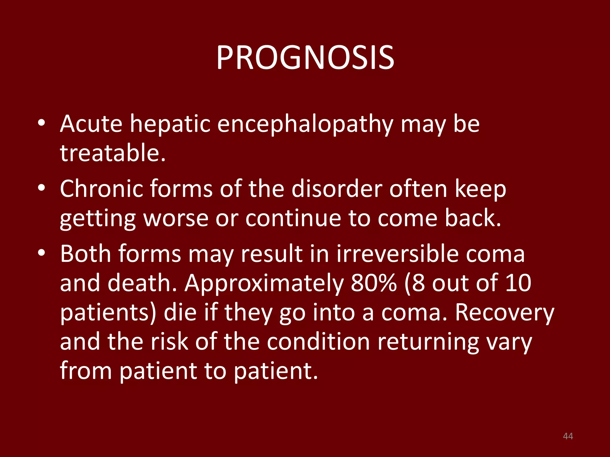 PROGNOSIS
• Acute hepatic encephalopathy may be
treatable.
• Chronic forms of the disorder often keep
getting worse or continue to come back.
• Both forms may result in irreversible coma
and death. Approximately 80% (8 out of 10
patients) die if they go into a coma. Recovery
and the risk of the condition returning vary
from patient to patient.
44
 