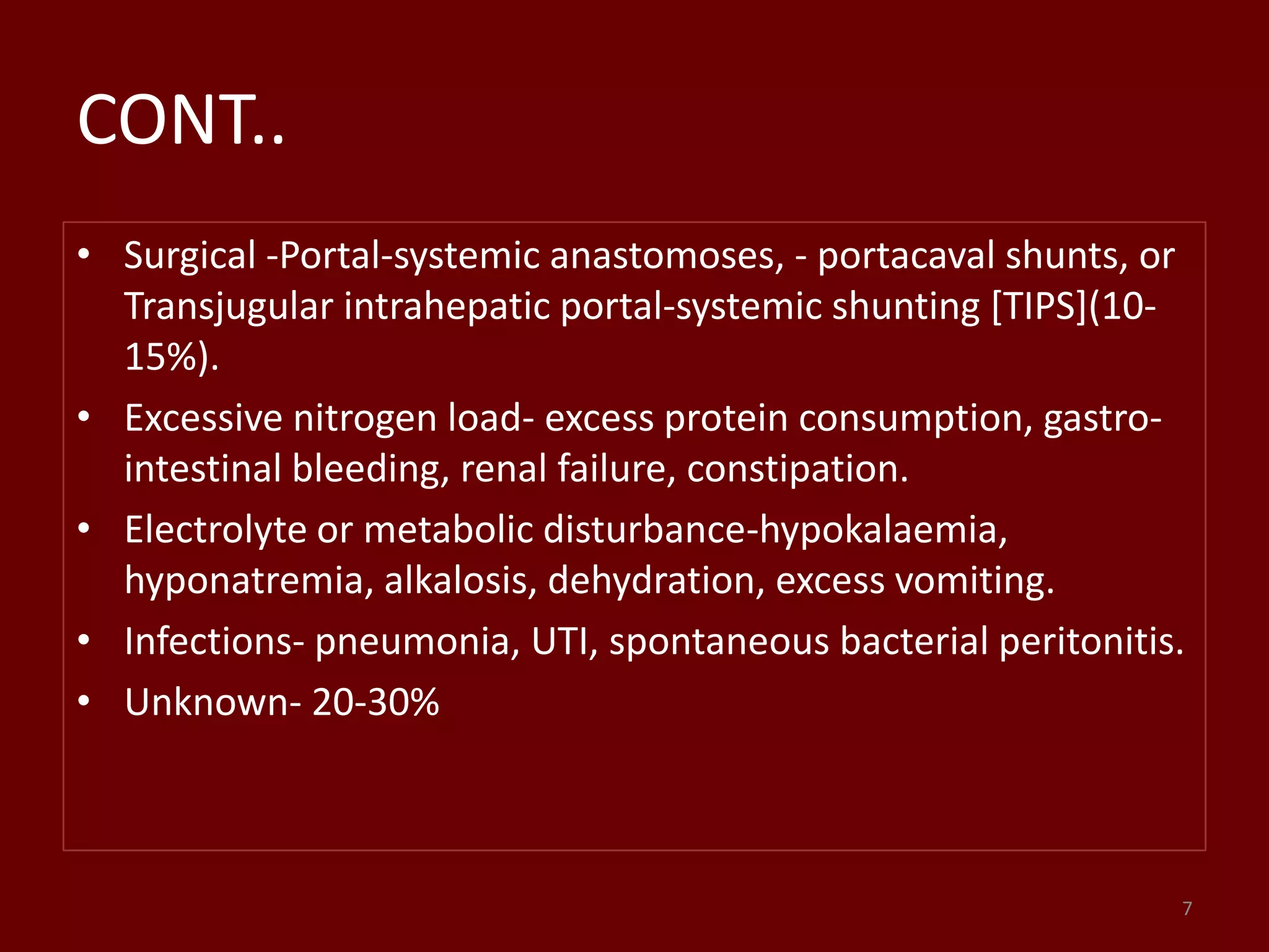 CONT..
• Surgical -Portal-systemic anastomoses, - portacaval shunts, or
Transjugular intrahepatic portal-systemic shunting [TIPS](10-
15%).
• Excessive nitrogen load- excess protein consumption, gastro-
intestinal bleeding, renal failure, constipation.
• Electrolyte or metabolic disturbance-hypokalaemia,
hyponatremia, alkalosis, dehydration, excess vomiting.
• Infections- pneumonia, UTI, spontaneous bacterial peritonitis.
• Unknown- 20-30%
7
 