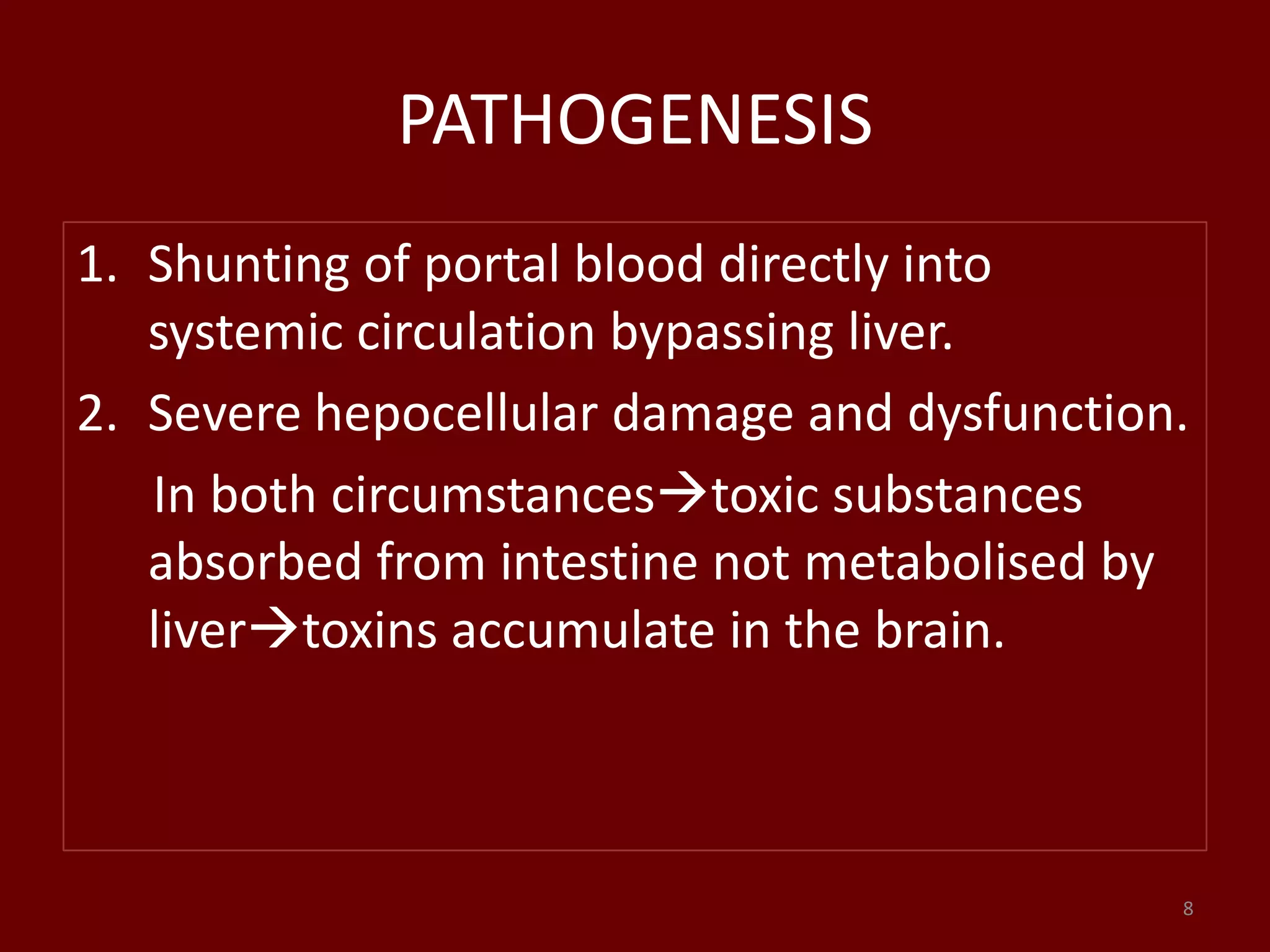 PATHOGENESIS
1. Shunting of portal blood directly into
systemic circulation bypassing liver.
2. Severe hepocellular damage and dysfunction.
In both circumstancestoxic substances
absorbed from intestine not metabolised by
livertoxins accumulate in the brain.
8
 
