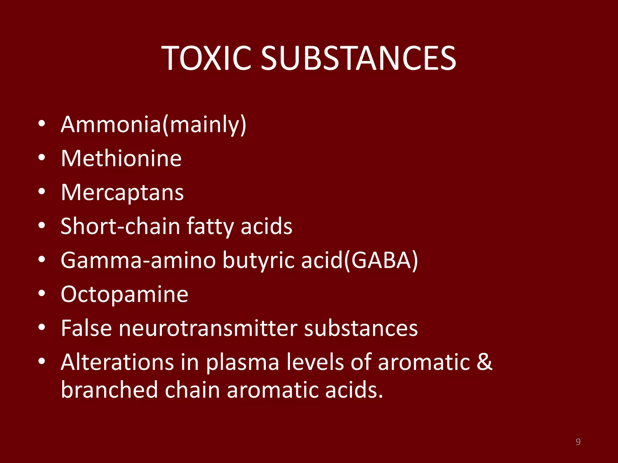 TOXIC SUBSTANCES
• Ammonia(mainly)
• Methionine
• Mercaptans
• Short-chain fatty acids
• Gamma-amino butyric acid(GABA)
• Octopamine
• False neurotransmitter substances
• Alterations in plasma levels of aromatic &
branched chain aromatic acids.
9
 