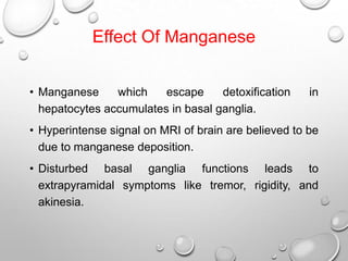 Effect Of Manganese
• Manganese
which
escape
detoxification
hepatocytes accumulates in basal ganglia.

in

• Hyperintense signal on MRI of brain are believed to be
due to manganese deposition.
• Disturbed basal ganglia functions leads to
extrapyramidal symptoms like tremor, rigidity, and
akinesia.

 