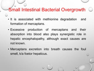 Small Intestinal Bacterial Overgrowth
• It is associated with methionine degradation
formation of mercaptans.

and

• Excessive production of mercaptans and their
absorption into blood also plays synergistic role in
hepatic encephalopathy, although exact causes are
not known.
• Mercaptans excretion into breath causes the foul
smell, k/a foetor hepaticus.

 