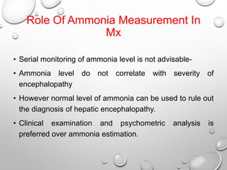 Role Of Ammonia Measurement In
Mx
• Serial monitoring of ammonia level is not advisable• Ammonia level
encephalopathy

do not

correlate

with

severity of

• However normal level of ammonia can be used to rule out
the diagnosis of hepatic encephalopathy.
• Clinical examination and psychometric
preferred over ammonia estimation.

analysis

is

 