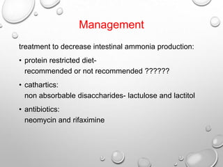 Management
treatment to decrease intestinal ammonia production:
• protein restricted dietrecommended or not recommended ??????
• cathartics:
non absorbable disaccharides- lactulose and lactitol
• antibiotics:
neomycin and rifaximine

 
