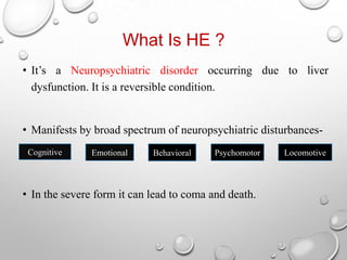 What Is HE ?
• It’s a Neuropsychiatric disorder occurring due to liver
dysfunction. It is a reversible condition.

• Manifests by broad spectrum of neuropsychiatric disturbancesCognitive

Emotional

Behavioral

Psychomotor

• In the severe form it can lead to coma and death.

Locomotive

 