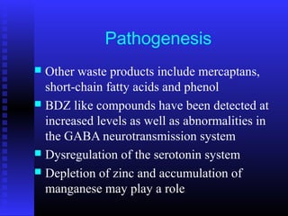 Pathogenesis
 Other waste products include mercaptans,
short-chain fatty acids and phenol
 BDZ like compounds have been detected at
increased levels as well as abnormalities in
the GABA neurotransmission system
 Dysregulation of the serotonin system
 Depletion of zinc and accumulation of
manganese may play a role
 