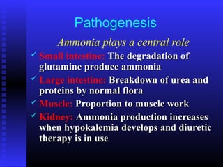Pathogenesis
Ammonia plays a central role
 Small intestine: The degradation ofThe degradation of
glutamine produce ammoniaglutamine produce ammonia
 Large intestine: Breakdown of urea andBreakdown of urea and
proteins by normal floraproteins by normal flora
 Muscle: Proportion to muscle workProportion to muscle work
 Kidney: Ammonia production increasesAmmonia production increases
when hypokalemia develops and diureticwhen hypokalemia develops and diuretic
therapy is in usetherapy is in use
 