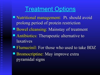 Treatment Options
 Nutritional management:Nutritional management: Pt. should avoidPt. should avoid
prolong period of protein restrictionprolong period of protein restriction
 Bowel cleansing:Bowel cleansing: Mainstay of treatmentMainstay of treatment
 Antibiotics:Antibiotics: Therapeutic alternative toTherapeutic alternative to
laxativeslaxatives
 Flumazinil:Flumazinil: For those who used to take BDZFor those who used to take BDZ
 Bromocriptine:Bromocriptine: May improve extraMay improve extra
pyramidal signspyramidal signs
 