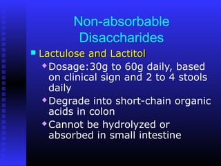 Non-absorbable
Disaccharides
 Lactulose and LactitolLactulose and Lactitol
 Dosage:30g to 60g daily, based
on clinical sign and 2 to 4 stools
daily
 Degrade into short-chain organic
acids in colon
 Cannot be hydrolyzed or
absorbed in small intestine
 