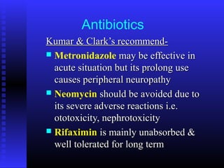 Antibiotics
Kumar & Clark’s recommend-Kumar & Clark’s recommend-
 Metronidazole may be effective inmay be effective in
acute situation but its prolong useacute situation but its prolong use
causes peripheral neuropathycauses peripheral neuropathy
 Neomycin should be avoided due toshould be avoided due to
its severe adverse reactions i.e.its severe adverse reactions i.e.
ototoxicity, nephrotoxicityototoxicity, nephrotoxicity
 Rifaximin is mainly unabsorbed &is mainly unabsorbed &
well tolerated for long termwell tolerated for long term
 