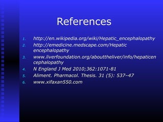 References
1. http://en.wikipedia.org/wiki/Hepatic_encephalopathy
2. http://emedicine.medscape.com/Hepatic
encephalopathy
3. www.liverfoundation.org/abouttheliver/info/hepaticen
cephalopathy
4. N England J Med 2010;362:1071-81
5. Aliment. Pharmacol. Thesis. 31 (5): 537–47
6. www.xifaxan550.com
 