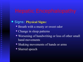 Hepatic Encephalopathy
 Signs: Physical Signs:
 Breath with a musty or sweet odor
 Change in sleep patterns
 Worsening of handwriting or loss of other small
hand movements
 Shaking movements of hands or arms
 Slurred speech
 