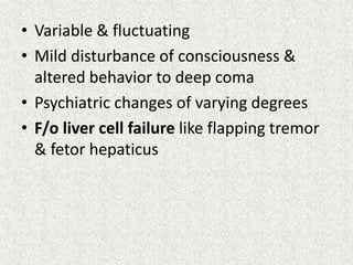 • Variable & fluctuating 
• Mild disturbance of consciousness & 
altered behavior to deep coma 
• Psychiatric changes of varying degrees 
• F/o liver cell failure like flapping tremor 
& fetor hepaticus 
 