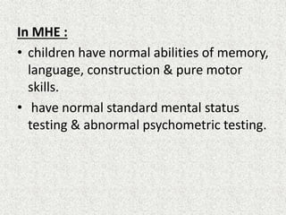 In MHE : 
• children have normal abilities of memory, 
language, construction & pure motor 
skills. 
• have normal standard mental status 
testing & abnormal psychometric testing. 
 