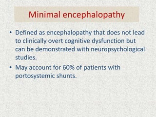 Minimal encephalopathy 
• Defined as encephalopathy that does not lead 
to clinically overt cognitive dysfunction but 
can be demonstrated with neuropsychological 
studies. 
• May account for 60% of patients with 
portosystemic shunts. 
 