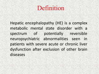Definition 
Hepatic encephalopathy (HE) is a complex 
metabolic mental state disorder with a 
spectrum of potentially reversible 
neuropsychiatric abnormalities seen in 
patients with severe acute or chronic liver 
dysfunction after exclusion of other brain 
diseases 
 