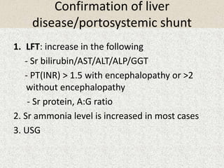 Confirmation of liver 
disease/portosystemic shunt 
1. LFT: increase in the following 
- Sr bilirubin/AST/ALT/ALP/GGT 
- PT(INR) > 1.5 with encephalopathy or >2 
without encephalopathy 
- Sr protein, A:G ratio 
2. Sr ammonia level is increased in most cases 
3. USG 
 