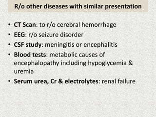 R/o other diseases with similar presentation 
• CT Scan: to r/o cerebral hemorrhage 
• EEG: r/o seizure disorder 
• CSF study: meningitis or encephalitis 
• Blood tests: metabolic causes of 
encephalopathy including hypoglycemia & 
uremia 
• Serum urea, Cr & electrolytes: renal failure 
 