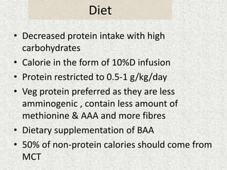 Diet 
• Decreased protein intake with high 
carbohydrates 
• Calorie in the form of 10%D infusion 
• Protein restricted to 0.5-1 g/kg/day 
• Veg protein preferred as they are less 
amminogenic , contain less amount of 
methionine & AAA and more fibres 
• Dietary supplementation of BAA 
• 50% of non-protein calories should come from 
MCT 
 