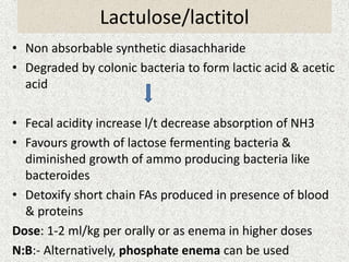 Lactulose/lactitol 
• Non absorbable synthetic diasachharide 
• Degraded by colonic bacteria to form lactic acid & acetic 
acid 
• Fecal acidity increase l/t decrease absorption of NH3 
• Favours growth of lactose fermenting bacteria & 
diminished growth of ammo producing bacteria like 
bacteroides 
• Detoxify short chain FAs produced in presence of blood 
& proteins 
Dose: 1-2 ml/kg per orally or as enema in higher doses 
N:B:- Alternatively, phosphate enema can be used 
 