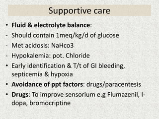 Supportive care 
• Fluid & electrolyte balance: 
- Should contain 1meq/kg/d of glucose 
- Met acidosis: NaHco3 
- Hypokalemia: pot. Chloride 
• Early identification & T/t of GI bleeding, 
septicemia & hypoxia 
• Avoidance of ppt factors: drugs/paracentesis 
• Drugs: To improve sensorium e.g Flumazenil, l-dopa, 
bromocriptine 
 