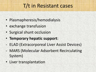 T/t in Resistant cases 
• Plasmapheresis/hemodialysis 
• exchange transfusion 
• Surgical shunt occlusion 
• Temporary hepatic support: 
- ELAD (Extracorporeal Liver Assist Devices) 
- MARS (Molecular Adsorbent Recirculating 
System) 
• Liver transplantation 
 