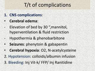 T/t of complications 
1. CNS complications: 
• Cerebral edema: 
- Elevation of bed by 30 “,mannitol, 
hyperventilation & fluid restriction 
- Hypothermia & phenobarbitone 
• Seizures: phenytoin & gabapentin 
• Cerebral hypoxia: O2, N-acetylcysteine 
2. Hypotension: colloids/albumin infusion 
3. Bleeding: Inj Vit-k/ FFP/ Inj Ranitidine 
 