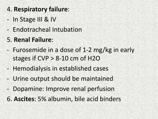4. Respiratory failure: 
- In Stage III & IV 
- Endotracheal Intubation 
5. Renal Failure: 
- Furosemide in a dose of 1-2 mg/kg in early 
stages if CVP > 8-10 cm of H2O 
- Hemodialysis in established cases 
- Urine output should be maintained 
- Dopamine: Improve renal perfusion 
6. Ascites: 5% albumin, bile acid binders 
 