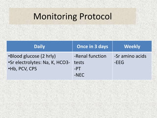 Monitoring Protocol 
Daily Once in 3 days Weekly 
•Blood glucose (2 hrly) 
•Sr electrolytes: Na, K, HCO3- 
•Hb, PCV, CPS 
-Renal function 
tests 
-PT 
-NEC 
-Sr amino acids 
-EEG 
 
