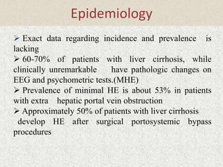 Epidemiology 
 Exact data regarding incidence and prevalence is 
lacking 
 60-70% of patients with liver cirrhosis, while 
clinically unremarkable have pathologic changes on 
EEG and psychometric tests.(MHE) 
 Prevalence of minimal HE is about 53% in patients 
with extra hepatic portal vein obstruction 
 Approximately 50% of patients with liver cirrhosis 
develop HE after surgical portosystemic bypass 
procedures 
 