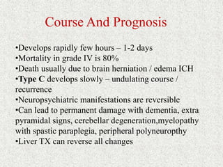 Course And Prognosis 
•Develops rapidly few hours – 1-2 days 
•Mortality in grade IV is 80% 
•Death usually due to brain herniation / edema ICH 
•Type C develops slowly – undulating course / 
recurrence 
•Neuropsychiatric manifestations are reversible 
•Can lead to permanent damage with dementia, extra 
pyramidal signs, cerebellar degeneration,myelopathy 
with spastic paraplegia, peripheral polyneuropthy 
•Liver TX can reverse all changes 
 