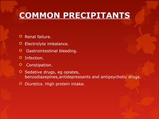 COMMON PRECIPITANTS
 Renal failure.
 Electrolyte imbalance.
 Gastrointestinal bleeding.
 Infection.
 Constipation.
 Sedative drugs, eg opiates,
benzodiazepines,antidepressants and antipsychotic drugs.
 Diuretics. High protein intake.
 
