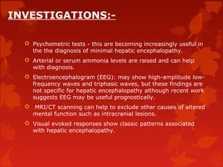 INVESTIGATIONS:-
 Psychometric tests - this are becoming increasingly useful in
the the diagnosis of minimal hepatic encephalopathy.
 Arterial or serum ammonia levels are raised and can help
with diagnosis.
 Electroencephalogram (EEG): may show high-amplitude low-
frequency waves and triphasic waves, but these findings are
not specific for hepatic encephalopathy although recent work
suggests EEG may be useful prognostically.
 MRI/CT scanning can help to exclude other causes of altered
mental function such as intracranial lesions.
 Visual evoked responses show classic patterns associated
with hepatic encephalopathy.
 