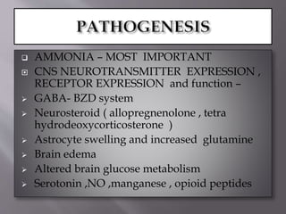  AMMONIA – MOST IMPORTANT
 CNS NEUROTRANSMITTER EXPRESSION ,
RECEPTOR EXPRESSION and function –
 GABA- BZD system
 Neurosteroid ( allopregnenolone , tetra
hydrodeoxycorticosterone )
 Astrocyte swelling and increased glutamine
 Brain edema
 Altered brain glucose metabolism
 Serotonin ,NO ,manganese , opioid peptides
 