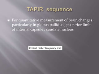  For quantitative measurement of brain changes
particularly in globus pallidus , posterior limb
of internal capsule , caudate nucleus
Critical flicker frequency test
 