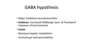 • Major inhibitory neurotransmitter.
• Evidence: increased GABAergic tone & Flumazenil
improves clinical outcome
• Cause
- Decrease hepatic metabolism
- Increase gut wall permeability
GABA hypothesis
 