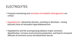 ELECTROLYTES
• Frequent monitoring and correction of metabolic derangements are
critical.
• Hypokalaemia- induced by diuretics, vomiting or diarrhoea + strong
kaliuretic drive of secondary hyperaldosteronism.
• Hypokalemia and the accompanying alkalosis impair ammonia
detoxification, increase renal ammonia production, and lead to increased
diffusion of ammonia across the blood brain barrier.
 