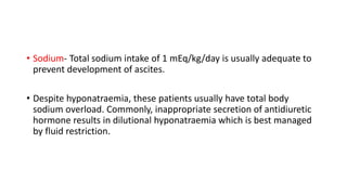 • Sodium- Total sodium intake of 1 mEq/kg/day is usually adequate to
prevent development of ascites.
• Despite hyponatraemia, these patients usually have total body
sodium overload. Commonly, inappropriate secretion of antidiuretic
hormone results in dilutional hyponatraemia which is best managed
by fluid restriction.
 