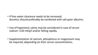 • If free water clearance needs to be increased,
diuretics should preferably be combined with salt-poor albumin.
• Use of hypertonic saline may be considered in case of serum
sodium <120 mEq/l and/or falling rapidly.
• Supplementation of calcium, phosphorus or magnesium may
be required, depending on their serum concentrations.
 