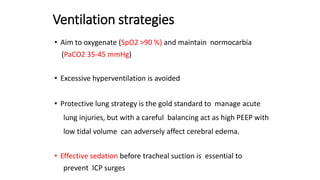 Ventilation strategies
• Aim to oxygenate (SpO2 >90 %) and maintain normocarbia
(PaCO2 35-45 mmHg)
• Excessive hyperventilation is avoided
• Protective lung strategy is the gold standard to manage acute
lung injuries, but with a careful balancing act as high PEEP with
low tidal volume can adversely affect cerebral edema.
• Effective sedation before tracheal suction is essential to
prevent ICP surges
 