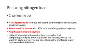 Reducing nitrogen load
• Cleaning the gut
• A nasogastric tube- remove any blood, and to institute continuous
gravity drainage.
• Bowel wash or enema with 50% solution of magnesium sulphate.
• Acidification of colonic lumen
• Uribe et al conducted a randomised controlled trial
comparing acidifying enemas (lactitol and lactose) versus tap
water in acute porto-systemic encephalopathy and found water
enemas to be ineffective.
 