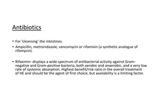 Antibiotics
• For ‘cleansing’ the intestines.
• Ampicillin, metronidazole, vancomycin or rifamixin (a synthetic analogue of
rifamycin).
• Rifaximin- displays a wide spectrum of antibacterial activity against Gram-
negative and Gram-positive bacteria, both aerobic and anaerobic, and a very low
rate of systemic absorption. Highest benefit/risk ratio in the overall treatment
of HE and should be the agent of first choice, but availability is a limiting factor.
 