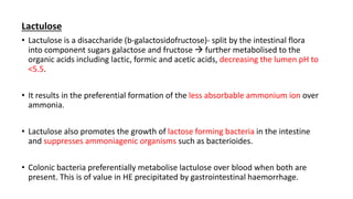 Lactulose
• Lactulose is a disaccharide (b-galactosidofructose)- split by the intestinal flora
into component sugars galactose and fructose  further metabolised to the
organic acids including lactic, formic and acetic acids, decreasing the lumen pH to
<5.5.
• It results in the preferential formation of the less absorbable ammonium ion over
ammonia.
• Lactulose also promotes the growth of lactose forming bacteria in the intestine
and suppresses ammoniagenic organisms such as bacterioides.
• Colonic bacteria preferentially metabolise lactulose over blood when both are
present. This is of value in HE precipitated by gastrointestinal haemorrhage.
 