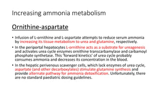 Increasing ammonia metabolism
Ornithine-aspartate
• Infusion of L-ornithine and L-aspartate attempts to reduce serum ammonia
by increasing its tissue metabolism to urea and glutamine, respectively.
• In the periportal hepatocytes L-ornithine acts as a substrate for ureagenesis
and activates urea cycle enzymes ornithine transcarbamylase and carbamoyl
phosphate synthetase. This ‘forward kinetics’ of urea cycle probably
consumes ammonia and decreases its concentration in the blood.
• In the hepatic perivenous scavenger cells, which lack enzymes of urea cycle,
aspartate (and other decarboxylates) stimulate glutamine synthesis and
provide alternate pathway for ammonia detoxification. Unfortunately, there
are no standard paediatric dosing guidelines.
 