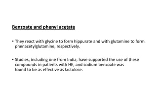 Benzoate and phenyl acetate
• They react with glycine to form hippurate and with glutamine to form
phenacetylglutamine, respectively.
• Studies, including one from India, have supported the use of these
compounds in patients with HE, and sodium benzoate was
found to be as effective as lactulose.
 