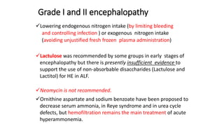 Grade I and II encephalopathy
Lowering endogenous nitrogen intake (by limiting bleeding
and controlling infection ) or exogenous nitrogen intake
(avoiding unjustified fresh frozen plasma administration)
Lactulose was recommended by some groups in early stages of
encephalopathy but there is presently insufficient evidence to
support the use of non-absorbable disaccharides (Lactulose and
Lactitol) for HE in ALF.
Neomycin is not recommended.
Ornithine aspartate and sodium benzoate have been proposed to
decrease serum ammonia, in Reye syndrome and in urea cycle
defects, but hemofiltration remains the main treatment of acute
hyperammonemia.
 